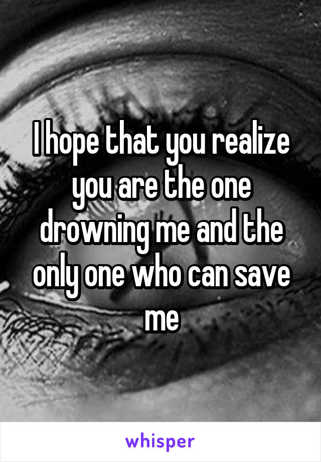 I hope that you realize you are the one drowning me and the only one who can save me