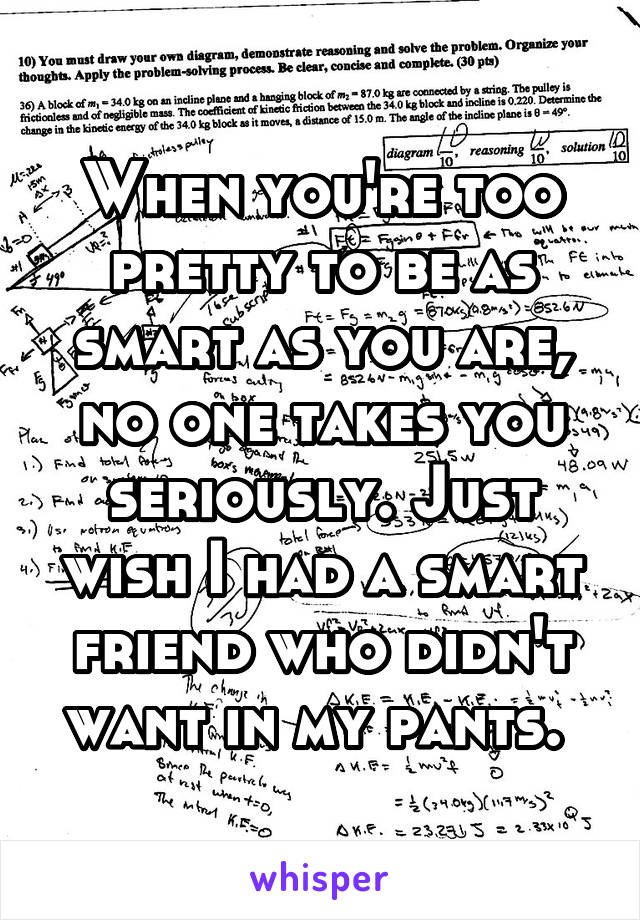 When you're too pretty to be as smart as you are, no one takes you seriously. Just wish I had a smart friend who didn't want in my pants. 