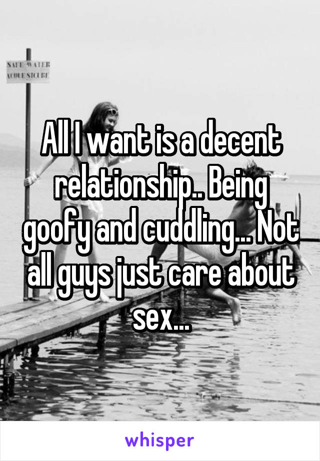 All I want is a decent relationship.. Being goofy and cuddling... Not all guys just care about sex...