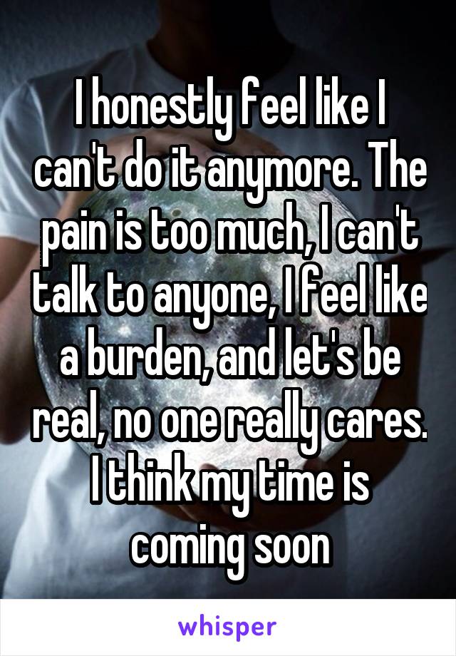 I honestly feel like I can't do it anymore. The pain is too much, I can't talk to anyone, I feel like a burden, and let's be real, no one really cares. I think my time is coming soon