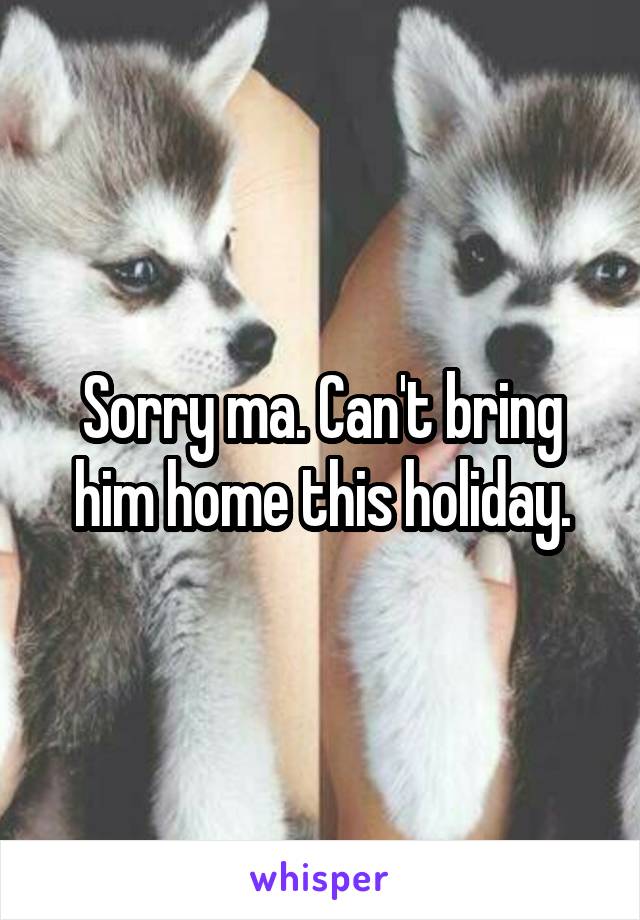 Sorry ma. Can't bring him home this holiday.