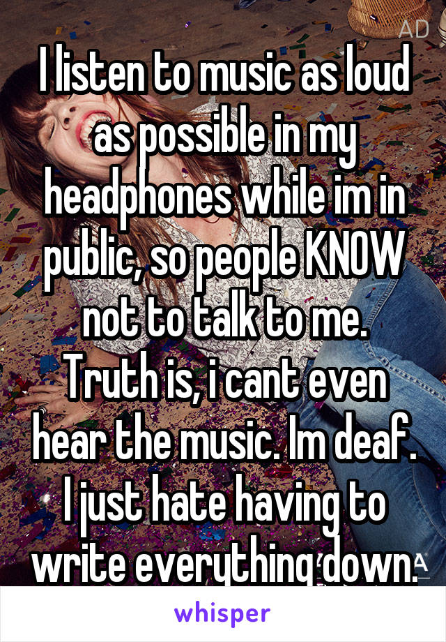 I listen to music as loud as possible in my headphones while im in public, so people KNOW not to talk to me.
Truth is, i cant even hear the music. Im deaf. I just hate having to write everything down.