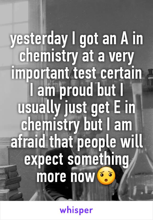 yesterday I got an A in chemistry at a very important test certain I am proud but I usually just get E in chemistry but I am afraid that people will expect something more now😯