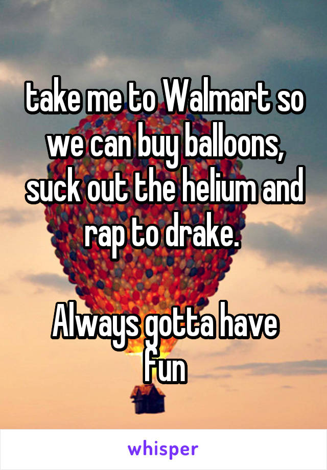 take me to Walmart so we can buy balloons, suck out the helium and rap to drake. 

Always gotta have fun