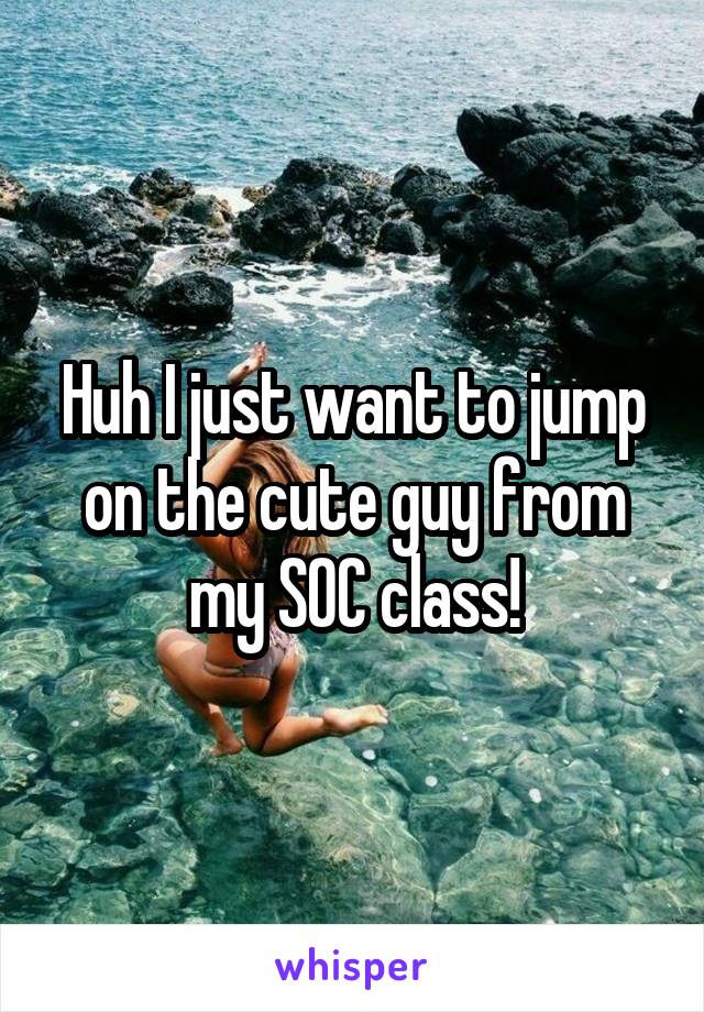 Huh I just want to jump on the cute guy from my SOC class!