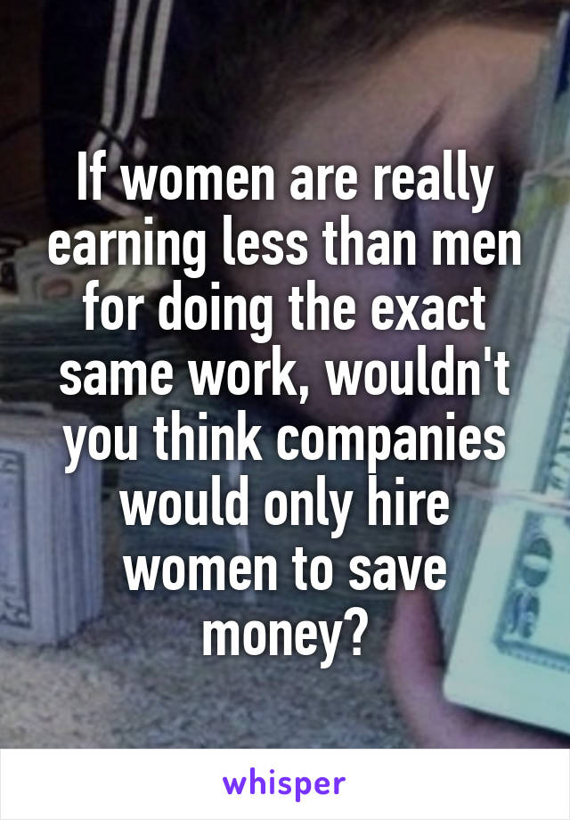 If women are really earning less than men for doing the exact same work, wouldn't you think companies would only hire women to save money?