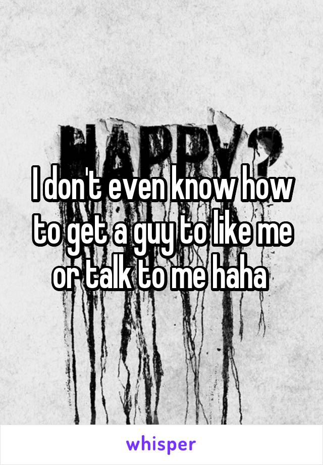 I don't even know how to get a guy to like me or talk to me haha 