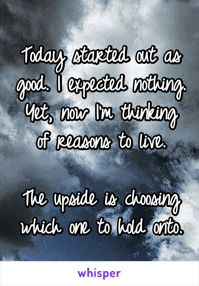 Today started out as good. I expected nothing.
Yet, now I'm thinking of reasons to live.

The upside is choosing which one to hold onto.