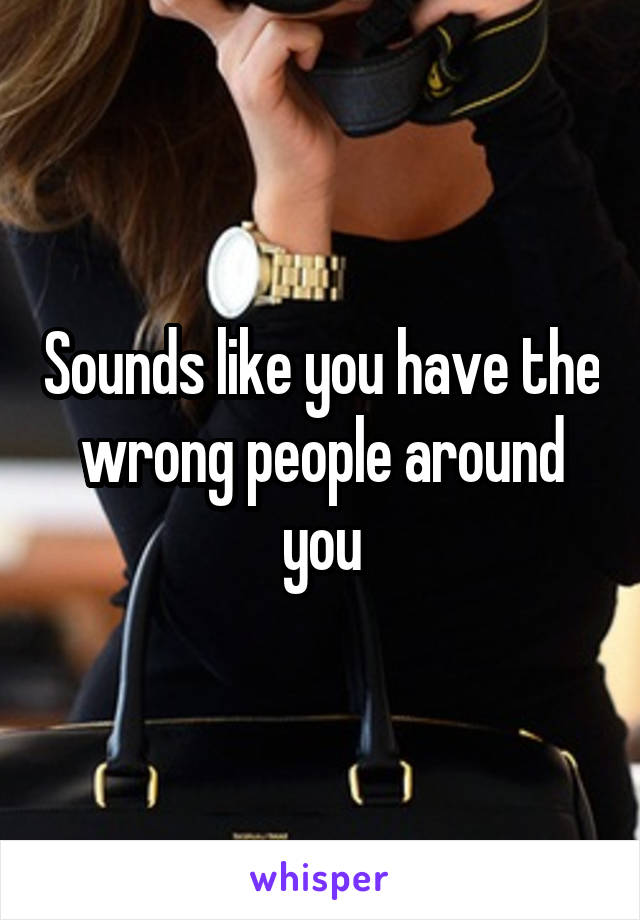 Sounds like you have the wrong people around you