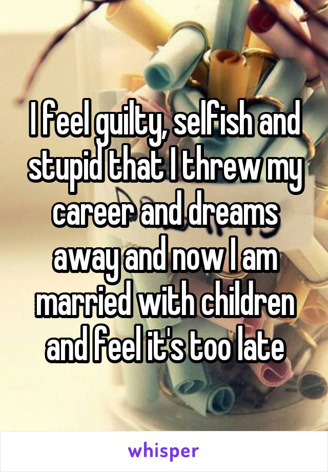 I feel guilty, selfish and stupid that I threw my career and dreams away and now I am married with children and feel it's too late