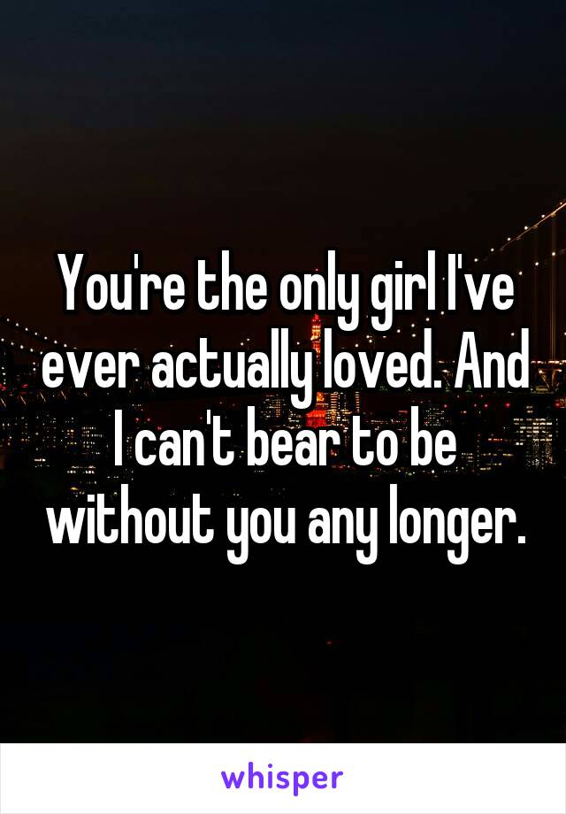 You're the only girl I've ever actually loved. And I can't bear to be without you any longer.