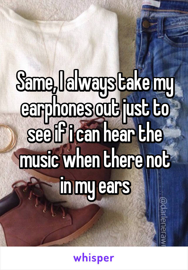 Same, I always take my earphones out just to see if i can hear the music when there not in my ears