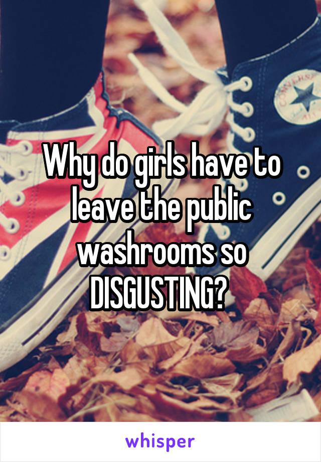 Why do girls have to leave the public washrooms so DISGUSTING? 