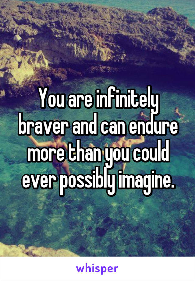 You are infinitely braver and can endure more than you could ever possibly imagine.