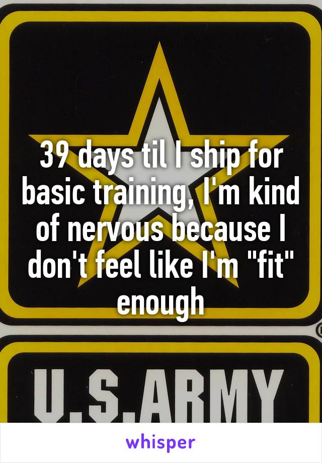 39 days til I ship for basic training, I'm kind of nervous because I don't feel like I'm "fit" enough