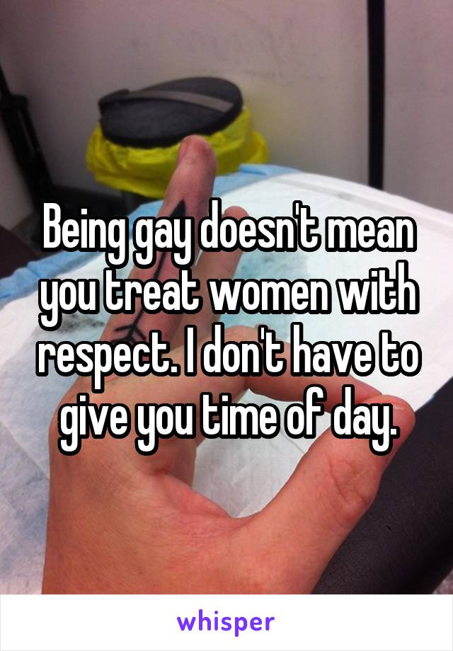 Being gay doesn't mean you treat women with respect. I don't have to give you time of day.