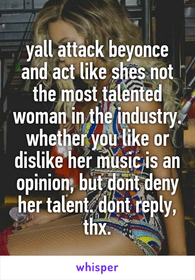 yall attack beyonce and act like shes not the most talented woman in the industry. whether you like or dislike her music is an opinion, but dont deny her talent. dont reply, thx.