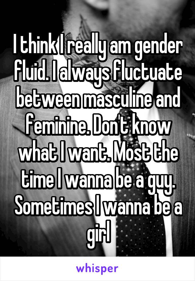 I think I really am gender fluid. I always fluctuate between masculine and feminine. Don't know what I want. Most the time I wanna be a guy. Sometimes I wanna be a girl