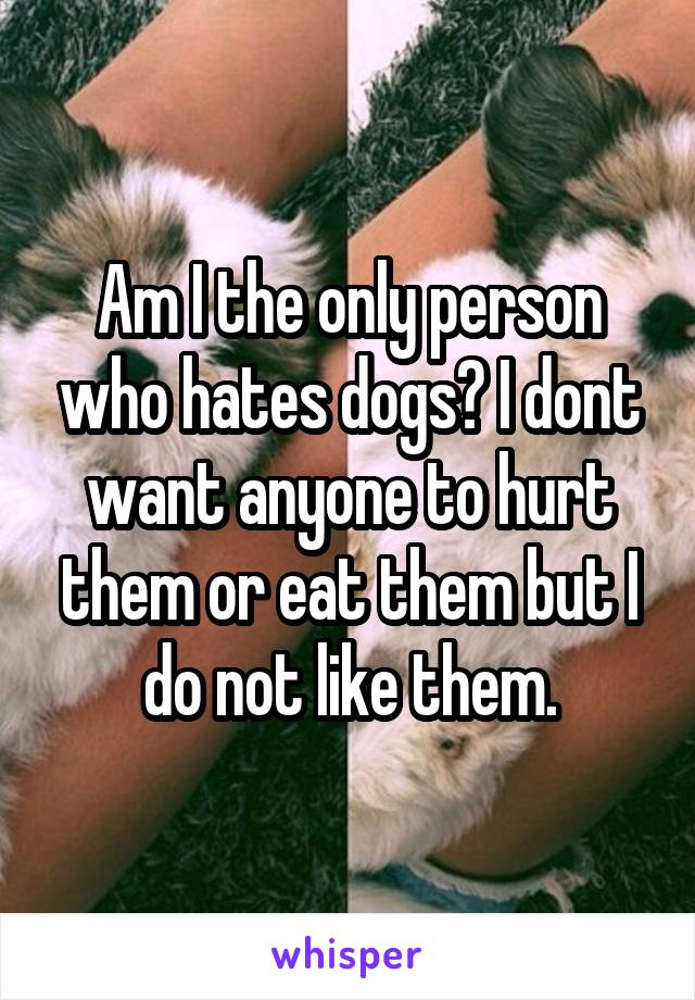 Am I the only person who hates dogs? I dont want anyone to hurt them or eat them but I do not like them.