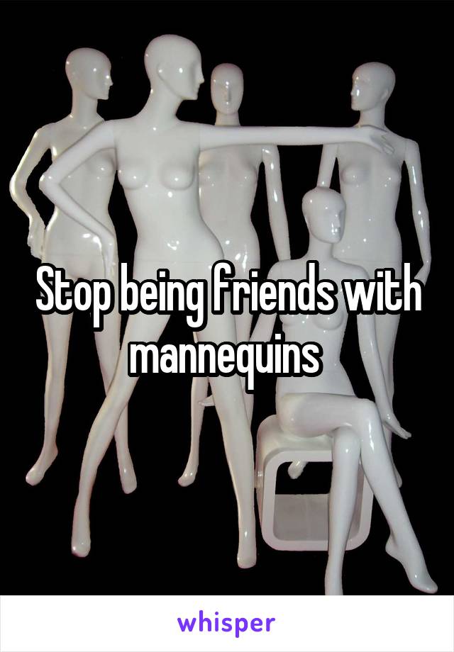 Stop being friends with mannequins 