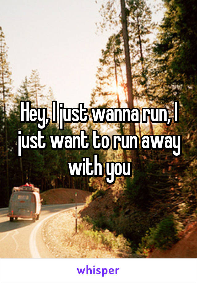 Hey, I just wanna run, I just want to run away with you