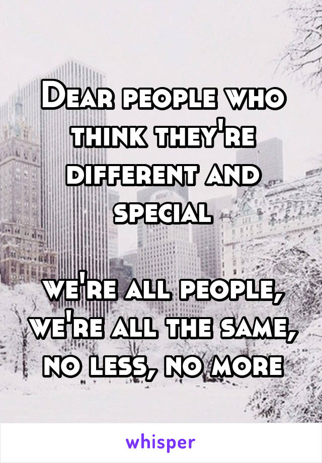 Dear people who think they're different and special

we're all people, we're all the same, no less, no more