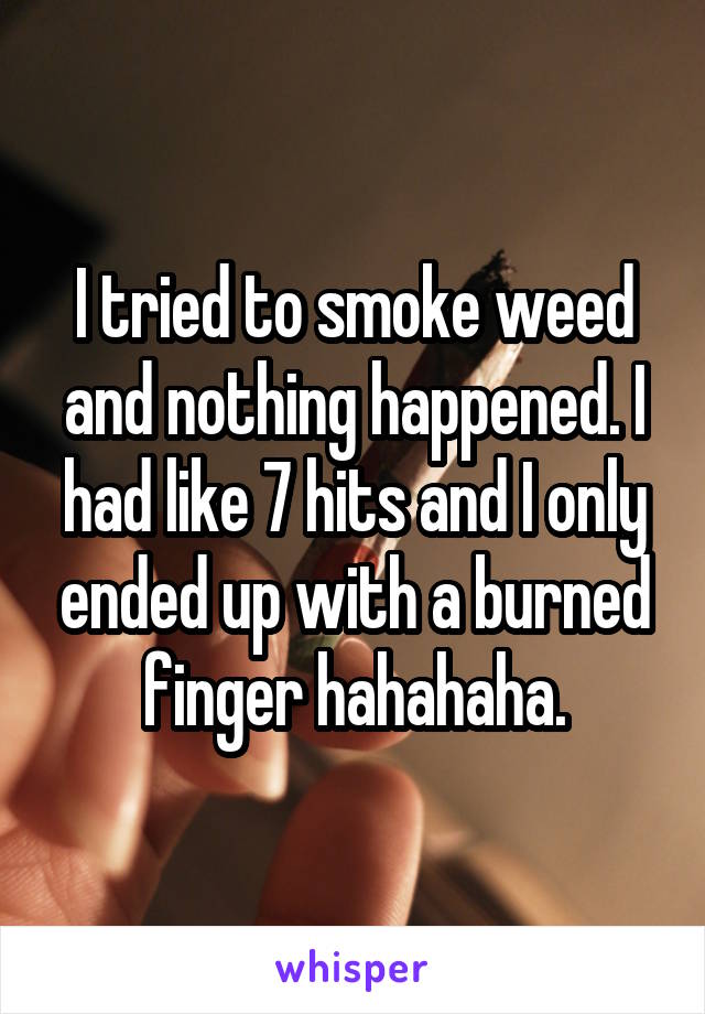 I tried to smoke weed and nothing happened. I had like 7 hits and I only ended up with a burned finger hahahaha.