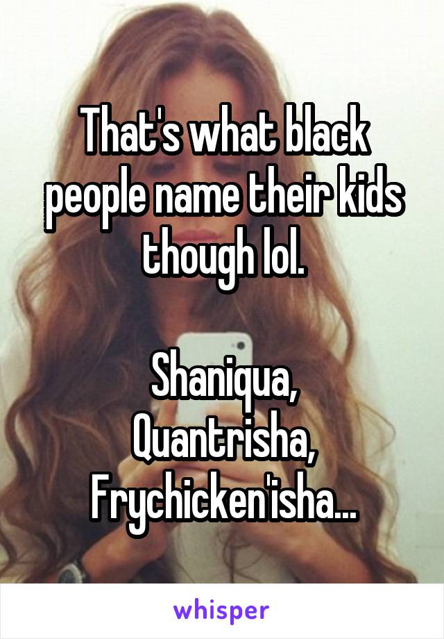 That's what black people name their kids though lol.

Shaniqua,
Quantrisha,
Frychicken'isha...