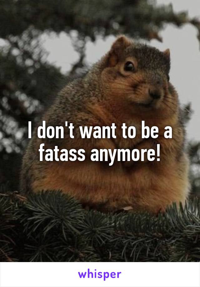 I don't want to be a fatass anymore!