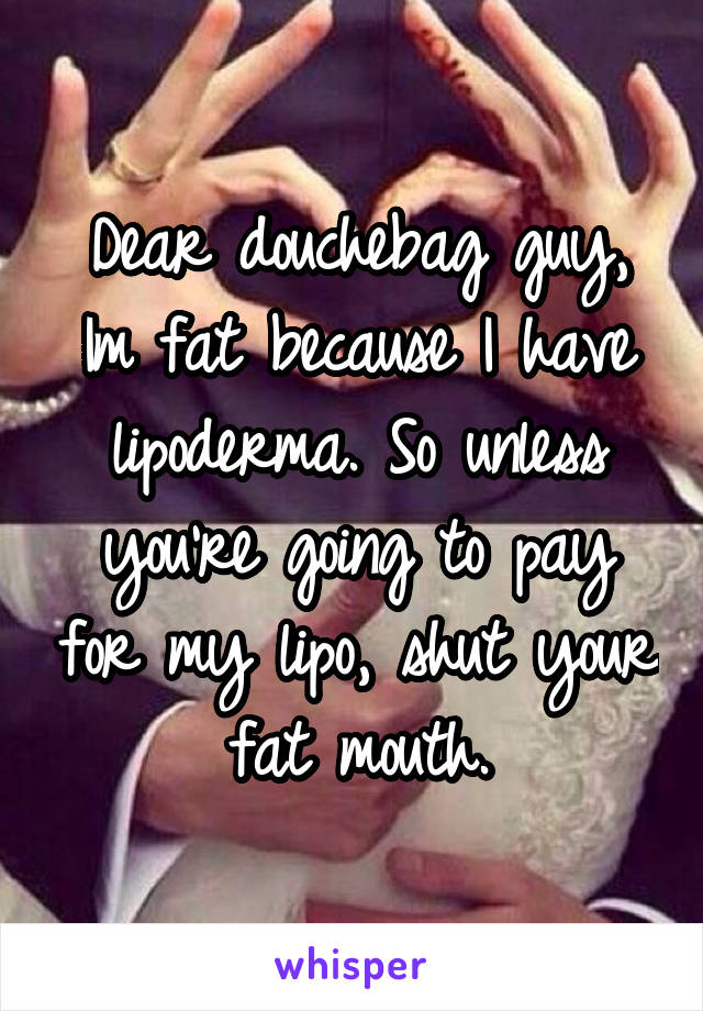 Dear douchebag guy,
Im fat because I have lipoderma. So unless you're going to pay for my lipo, shut your fat mouth.