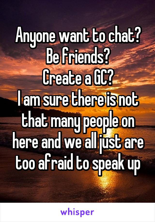 Anyone want to chat? Be friends?
Create a GC?
I am sure there is not that many people on here and we all just are too afraid to speak up
