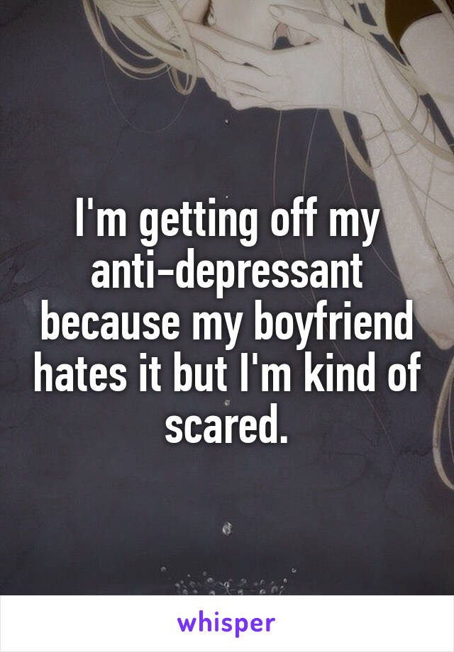 I'm getting off my anti-depressant because my boyfriend hates it but I'm kind of scared.