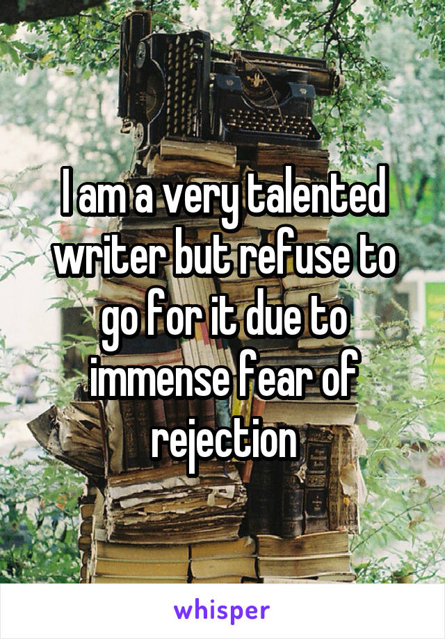 I am a very talented writer but refuse to go for it due to immense fear of rejection