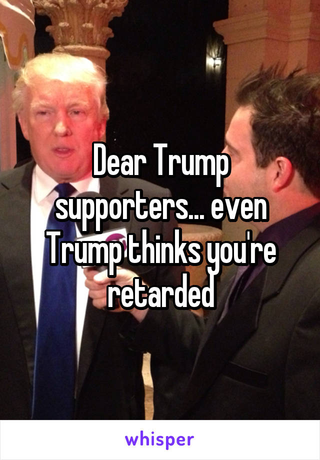 Dear Trump supporters... even Trump thinks you're retarded