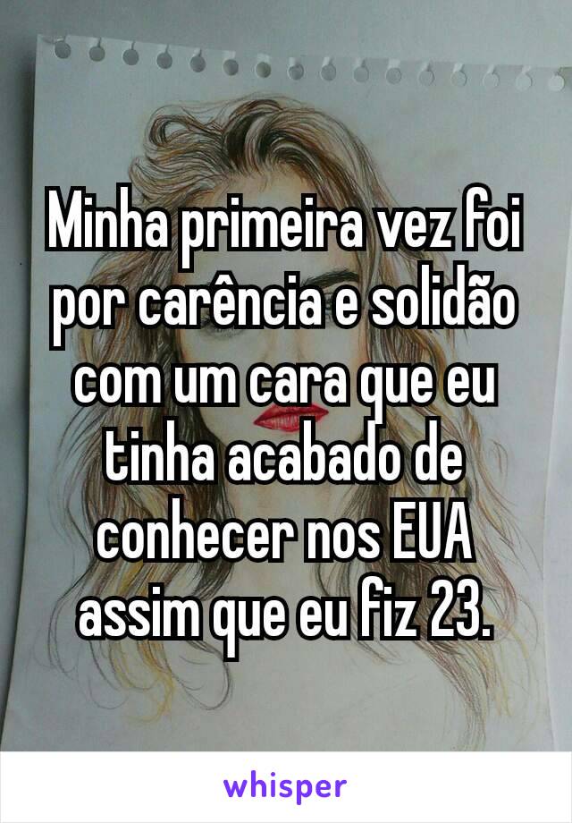 Minha primeira vez foi por carência e solidão com um cara que eu tinha acabado de conhecer nos EUA assim que eu fiz 23.