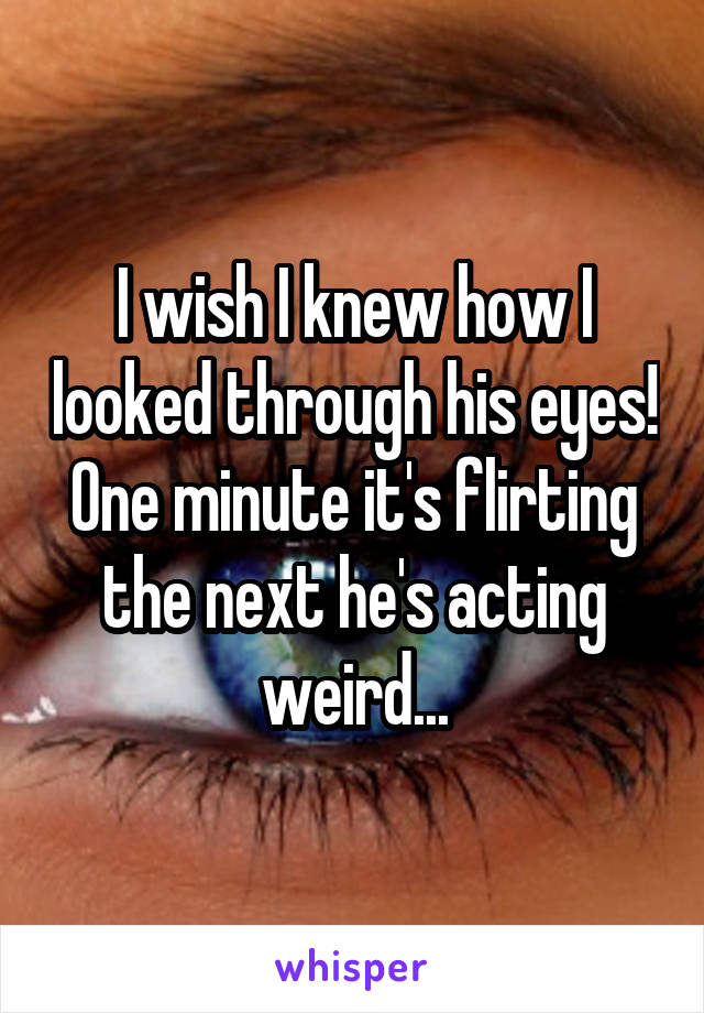 I wish I knew how I looked through his eyes! One minute it's flirting the next he's acting weird...