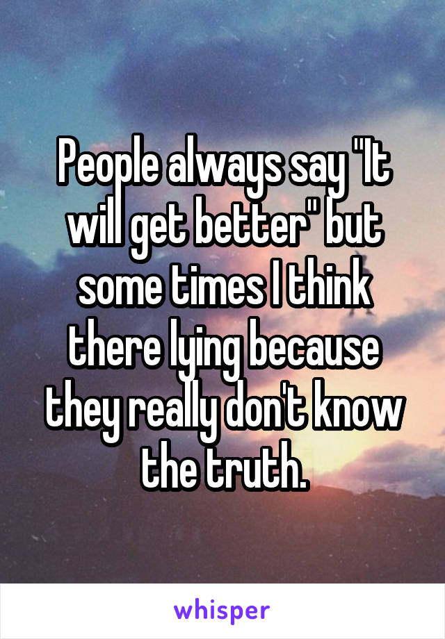 People always say "It will get better" but some times I think there lying because they really don't know the truth.