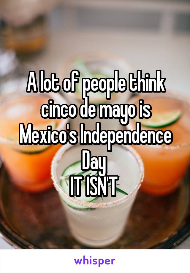 A lot of people think cinco de mayo is Mexico's Independence Day 
IT ISN'T 