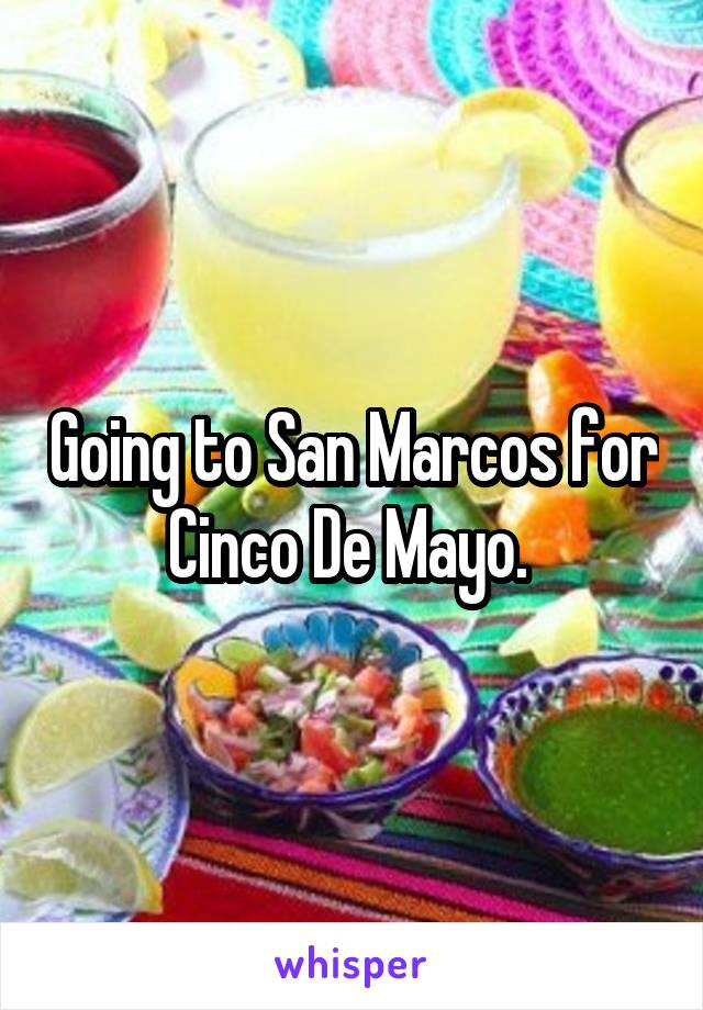 Going to San Marcos for Cinco De Mayo. 