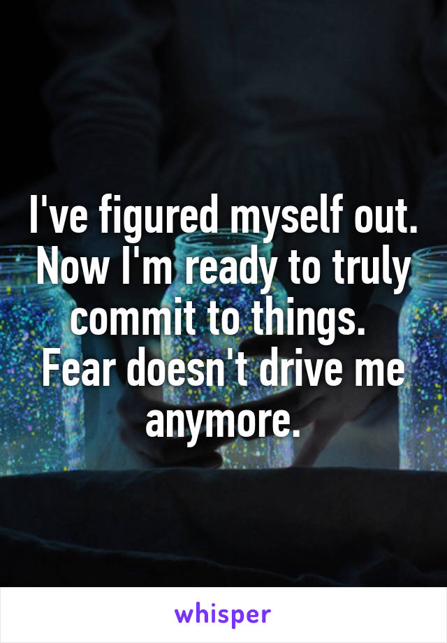 I've figured myself out. Now I'm ready to truly commit to things. 
Fear doesn't drive me anymore.