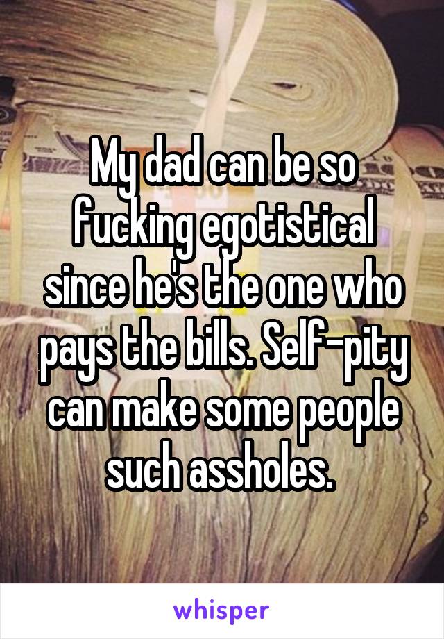 My dad can be so
fucking egotistical since he's the one who pays the bills. Self-pity can make some people such assholes. 