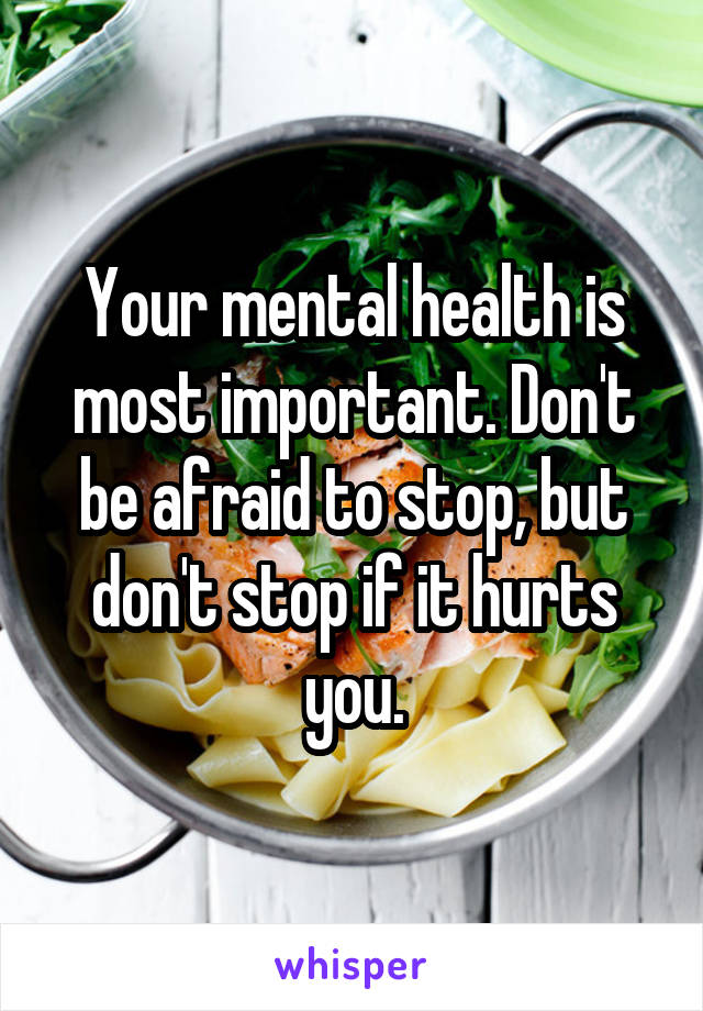 Your mental health is most important. Don't be afraid to stop, but don't stop if it hurts you.