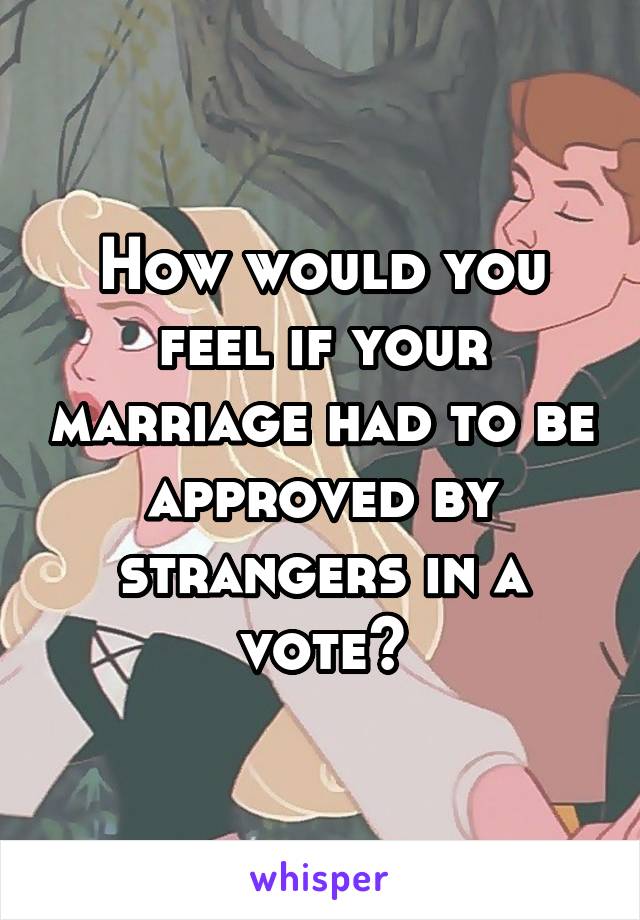 How would you feel if your marriage had to be approved by strangers in a vote?