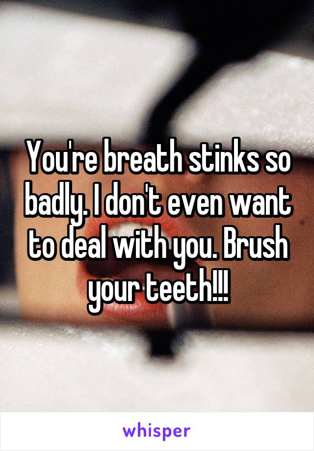 You're breath stinks so badly. I don't even want to deal with you. Brush your teeth!!!