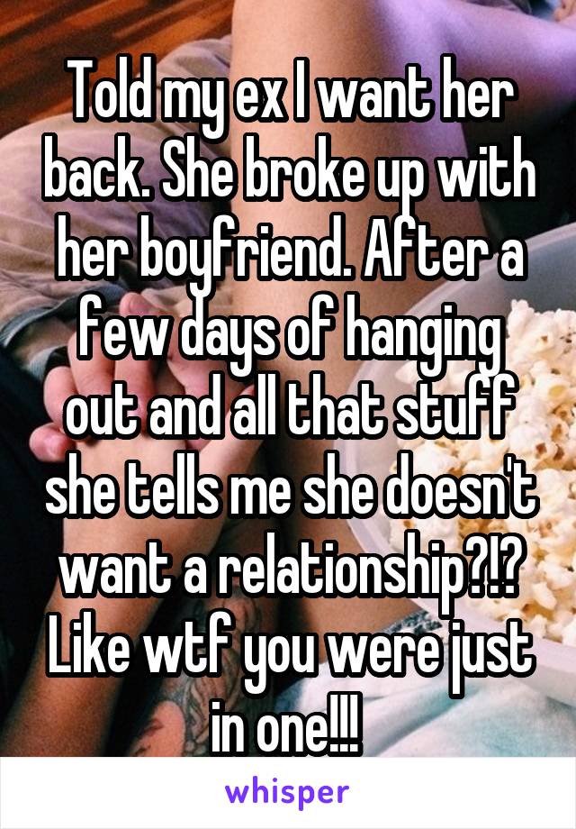 Told my ex I want her back. She broke up with her boyfriend. After a few days of hanging out and all that stuff she tells me she doesn't want a relationship?!? Like wtf you were just in one!!! 