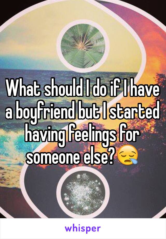 What should I do if I have a boyfriend but I started having feelings for someone else?😪