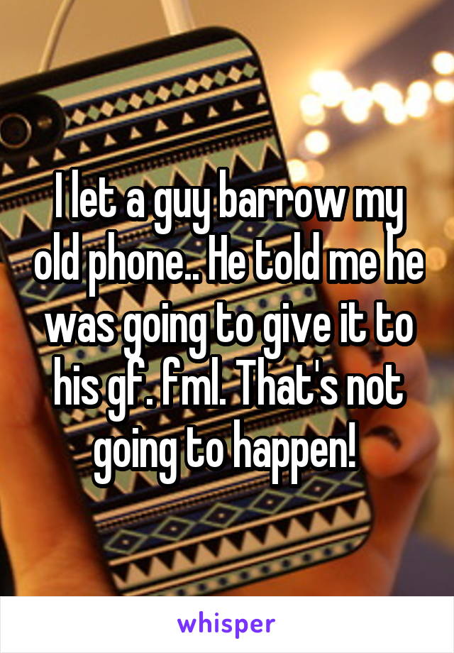 I let a guy barrow my old phone.. He told me he was going to give it to his gf. fml. That's not going to happen! 