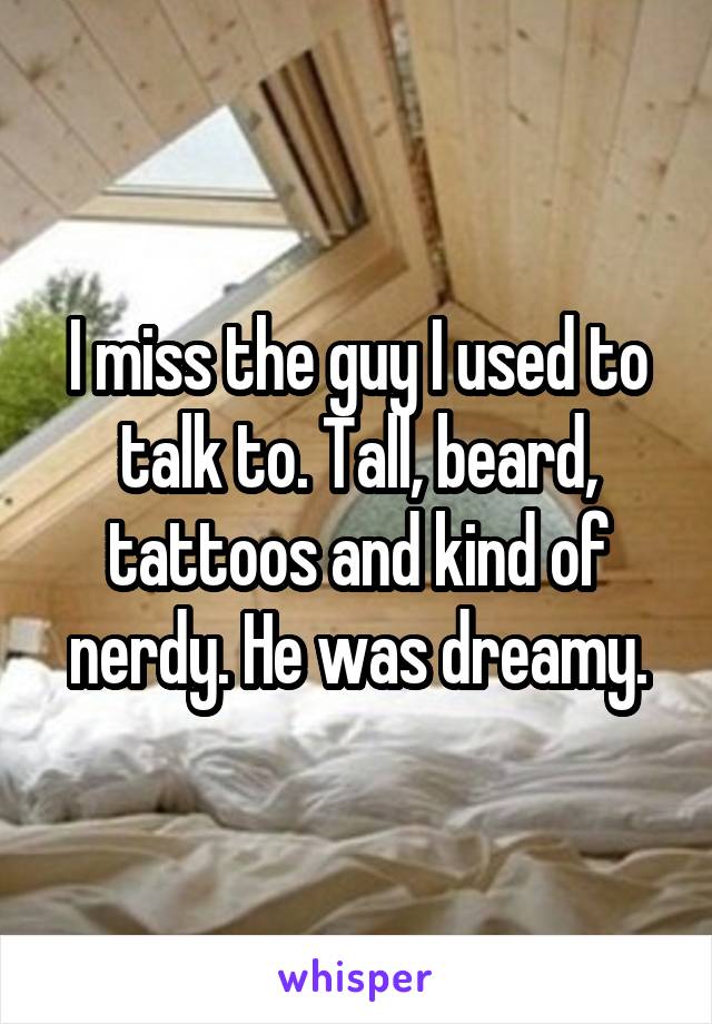 I miss the guy I used to talk to. Tall, beard, tattoos and kind of nerdy. He was dreamy.