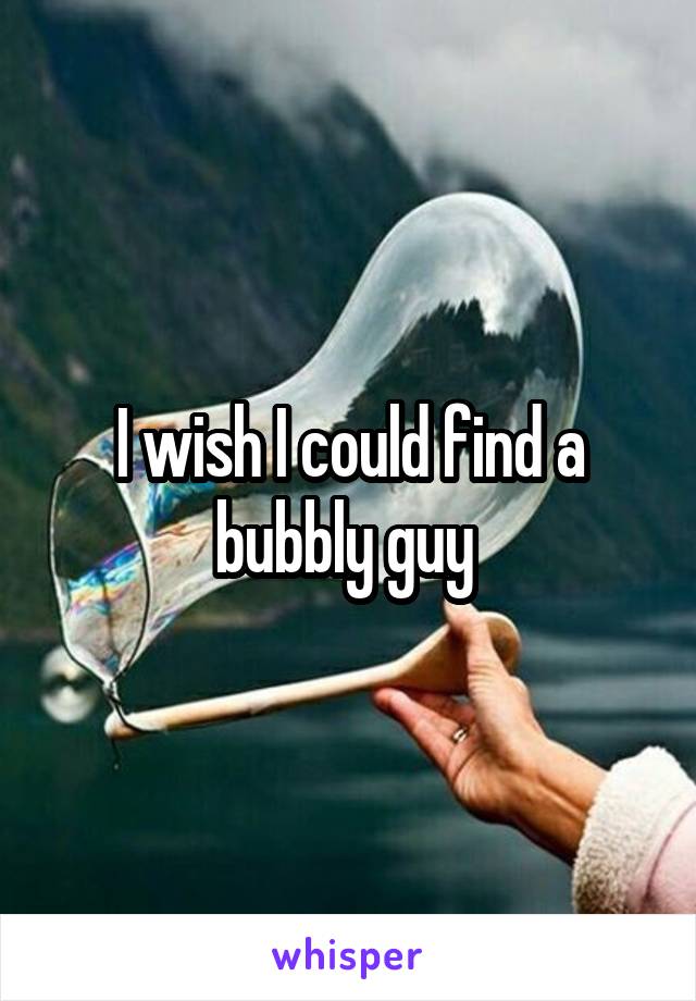 I wish I could find a bubbly guy 