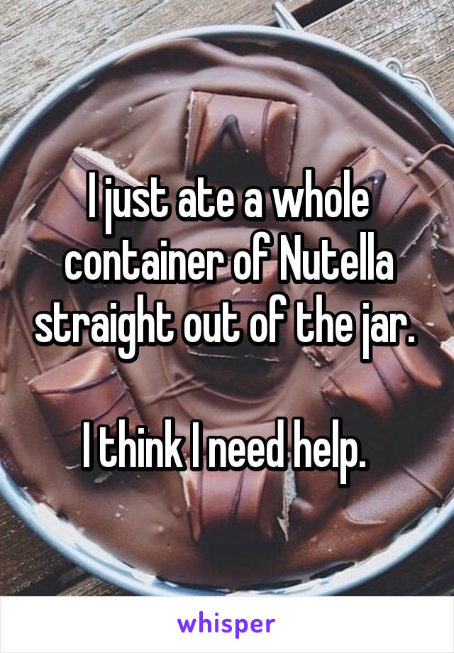 I just ate a whole container of Nutella straight out of the jar. 

I think I need help. 